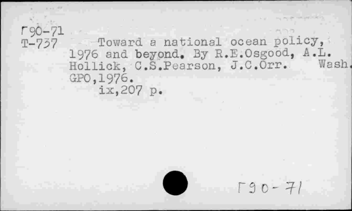 ﻿F90-7:
T-737
Toward a national ocean policy, 1976 and beyond. By R.E.Osgood, A.L. Rollick, G.S.Pearson, J.C.Orr. Wash GPO,1976.
ix,207 p.
F3 0-